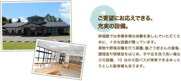 施設特徴【1】「ご要望にお応えできる、充実の設備。」耕福館では多種多様な体験を楽しんでいただくために、十分な設備が整っています。果物や野菜収穫を行う菜園、飯ごう炊さんの釜場、調理室や研修室をはじめ、手や足を洗う洗い場などの設備、10台の大型バスが停車できるゆったりとした駐車場もあります。