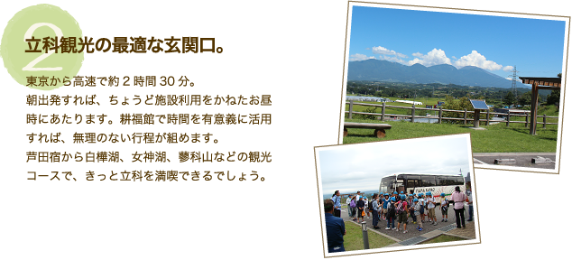 施設特徴【2】「立科観光の最適な玄関口。」東京から高速で約2時間30分。朝出発すれば、ちょうど施設利用をかねたお昼時にあたります。耕福館で時間を有意義に活用すれば、無理のない行程が組めます。芦田宿から白樺湖、女神湖、蓼科山などの観光コースで、きっと立科を満喫できるでしょう。