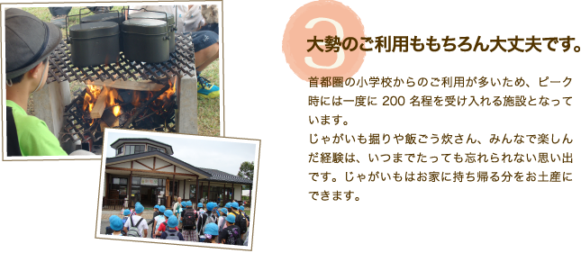 施設特徴【3】「大勢のご利用ももちろん大丈夫です。」首都圏の小学校からのご利用が多いため、ピーク時には一度に200名程を受け入れる施設となっています。じゃがいも掘りや飯ごう炊さん、みんなで楽しんだ経験は、いつまでたっても忘れられない思い出です。じゃがいもはお家に持ち帰る分をお土産にできます。